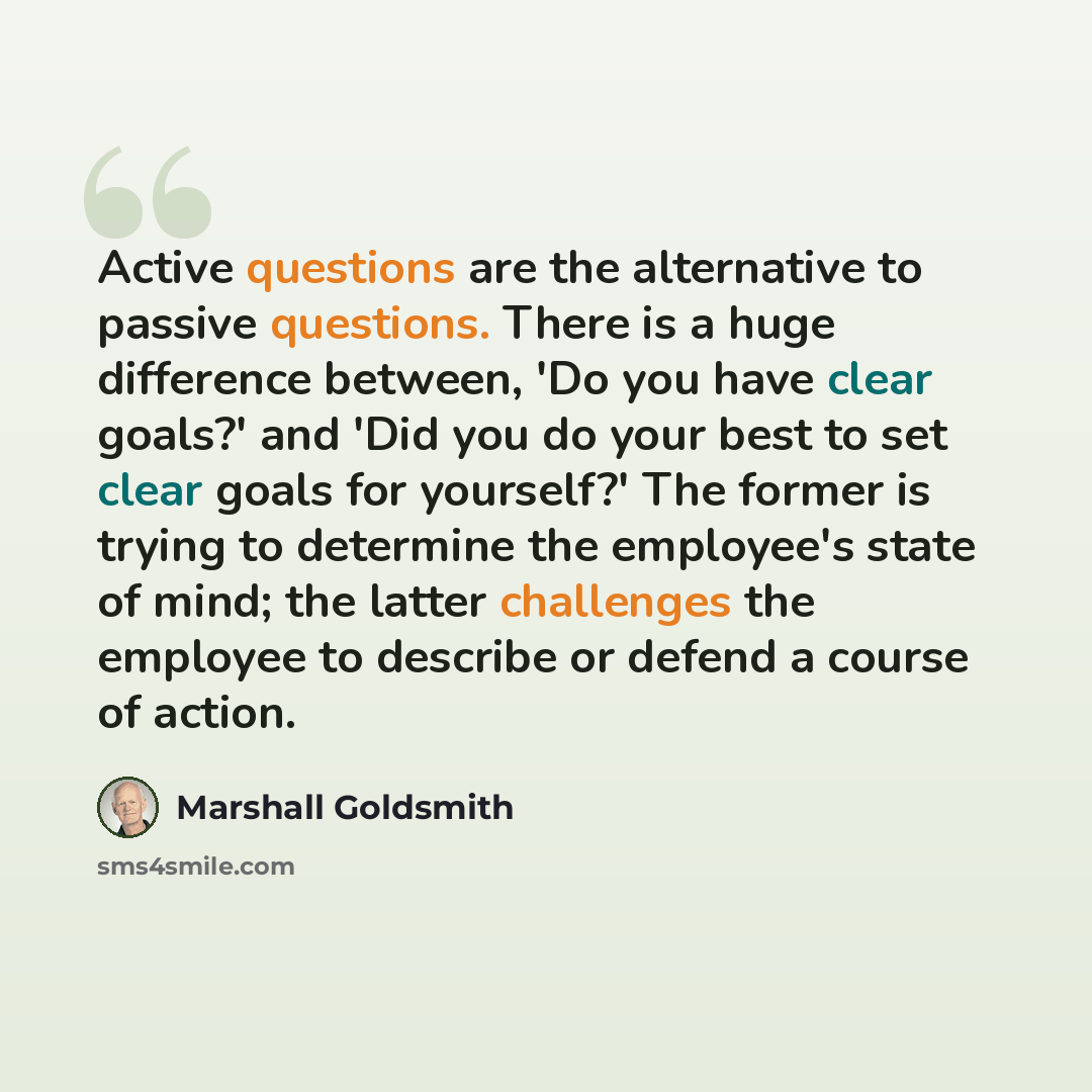 “Active questions are the alternative to passive questions. There is a huge difference between, 'Do you have clear goals?' and 'Did you do your best to set clear goals for yourself?' The former is trying to determine the employee's state of mind; the latter challenges the employee to describe or…” quote by Marshall Goldsmith