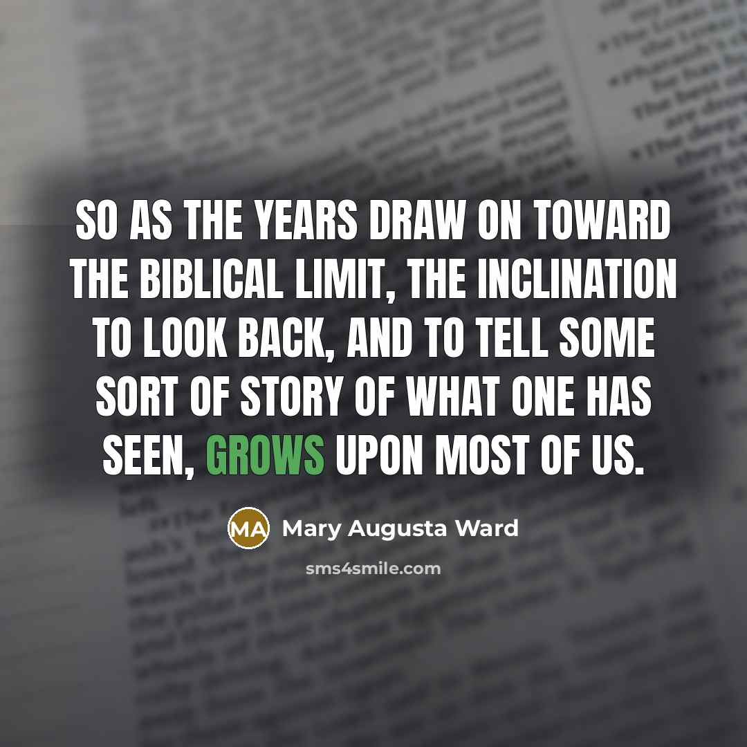 “So as the years draw on toward the Biblical limit, the inclination to look back, and to tell some sort of story of what one has seen, grows upon most of us.” quote by Mary Augusta Ward