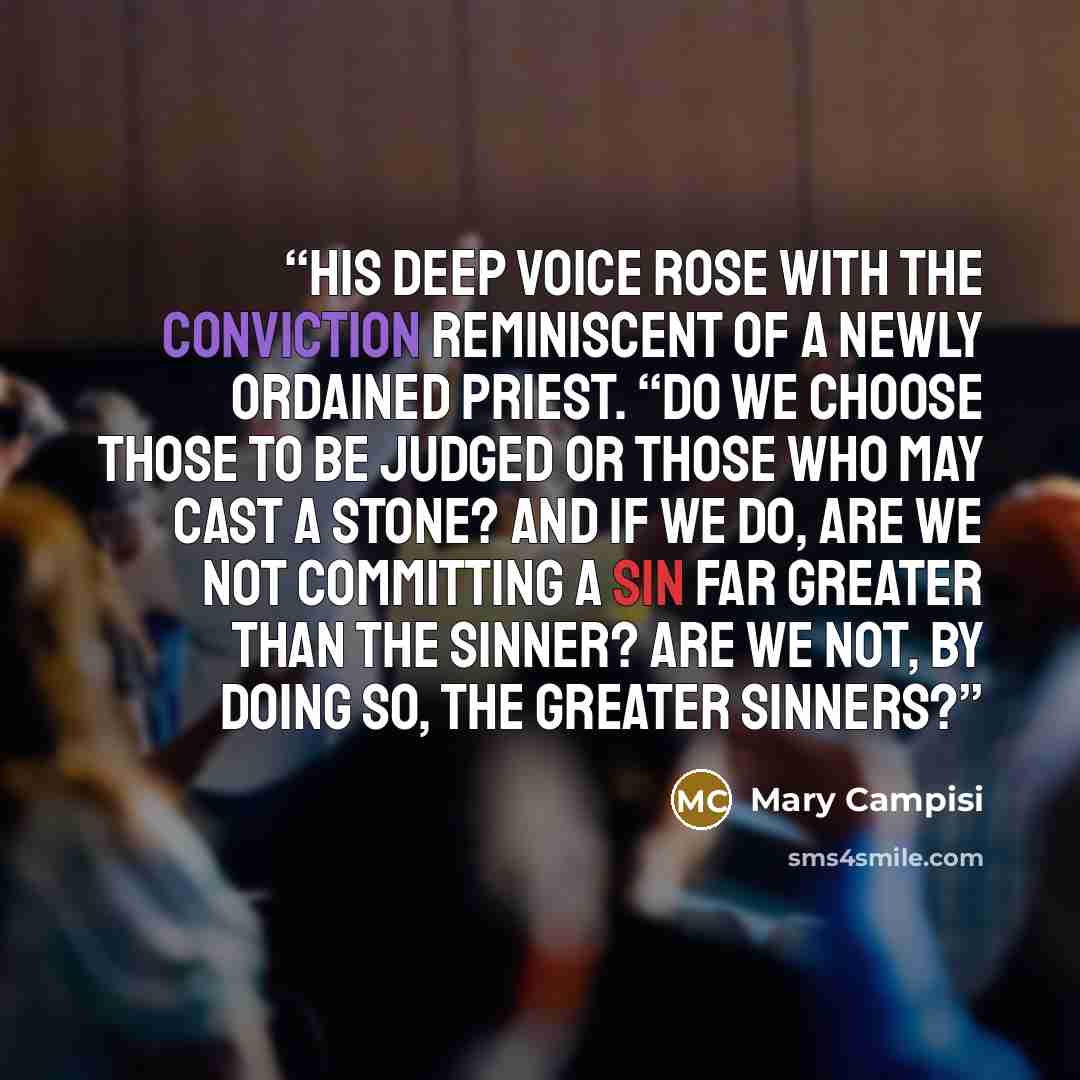 “His deep voice rose with the conviction reminiscent of a newly ordained priest. “Do we choose those to be judged or those who may cast a stone? And if we do, are we not committing a sin far greater than the sinner? Are we not, by doing so, the greater sinners?” quote by Mary Campisi
