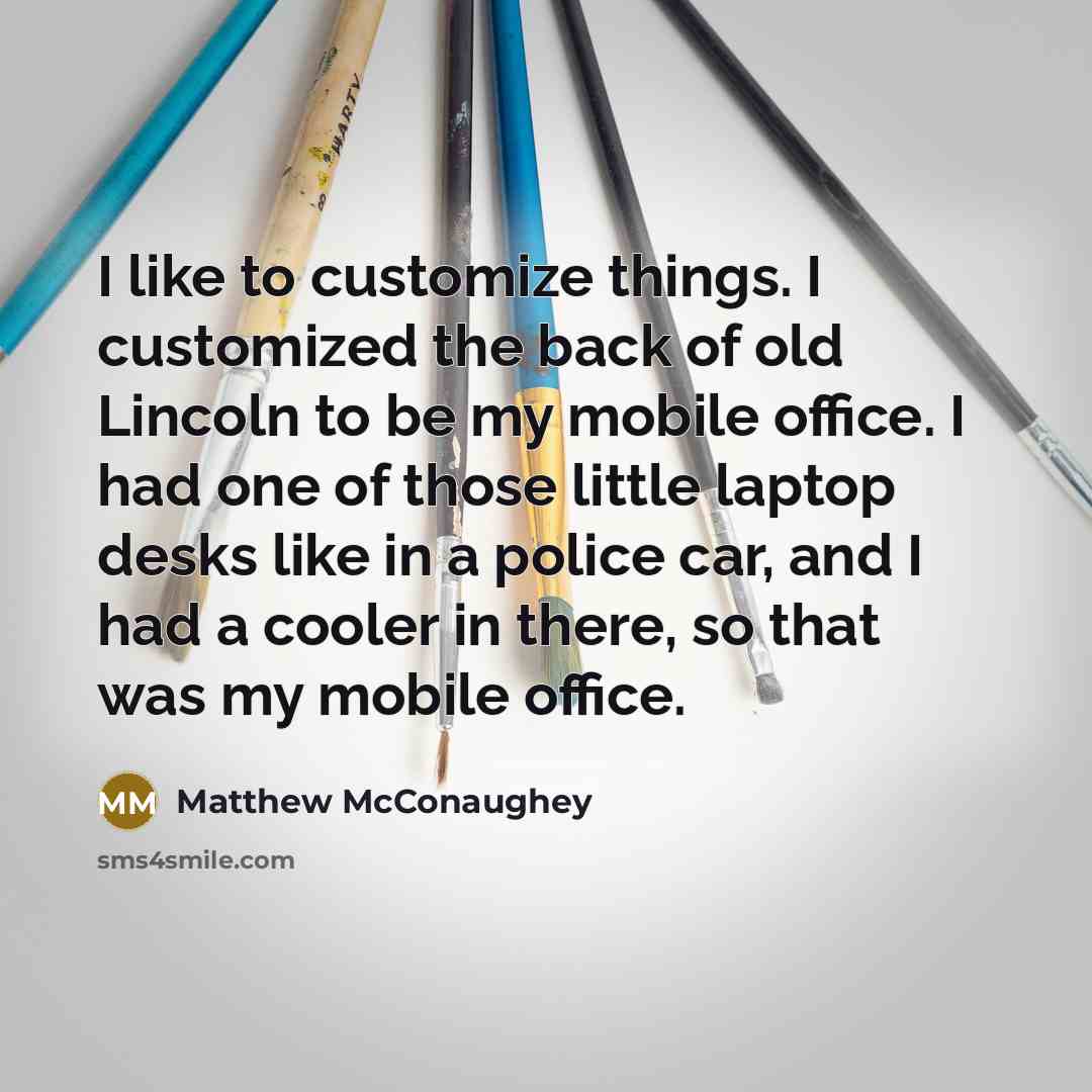 “I like to customize things. I customized the back of old Lincoln to be my mobile office. I had one of those little laptop desks like in a police car, and I had a cooler in there, so that was my mobile office.” quote by Matthew McConaughey