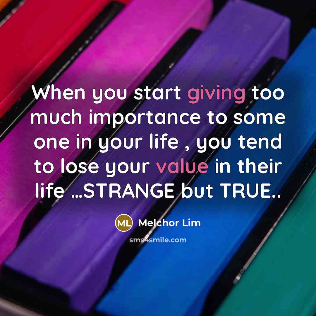 “When you start giving too much importance to some one in your life , you tend to lose your value in their life …STRANGE but TRUE..” quote by Melchor Lim