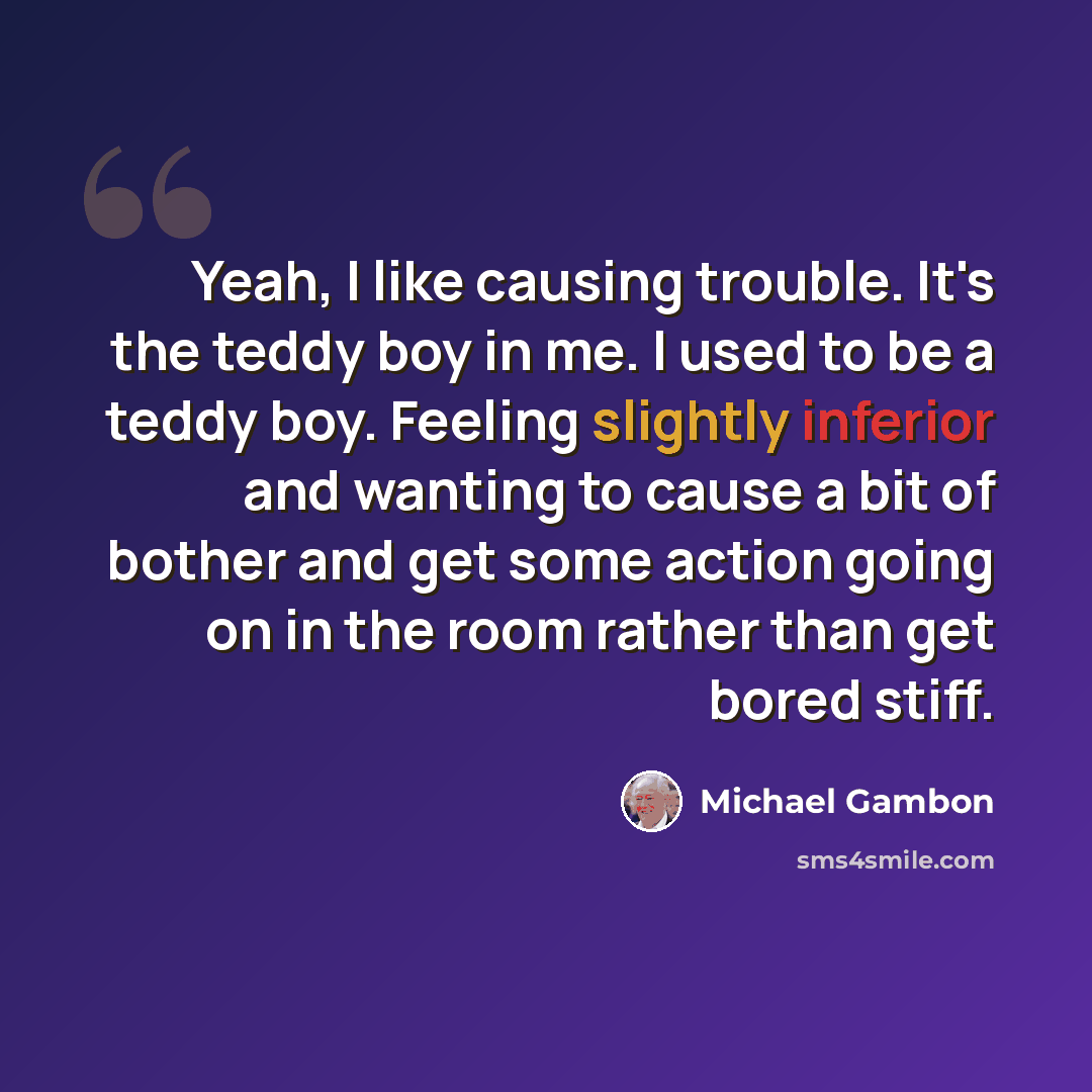 “Yeah, I like causing trouble. It's the teddy boy in me. I used to be a teddy boy. Feeling slightly inferior and wanting to cause a bit of bother and get some action going on in the room rather than get bored stiff.” quote by Michael Gambon