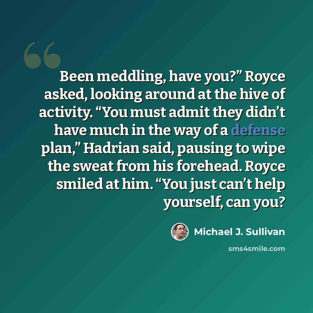 “Been meddling, have you?” Royce asked, looking around at the hive of activity. “You must admit they didn’t have much in the way of a defense plan,” Hadrian said, pausing to wipe the sweat from his forehead. Royce smiled at him. “You just can’t help yourself, can you?” quote by Michael J. Sullivan