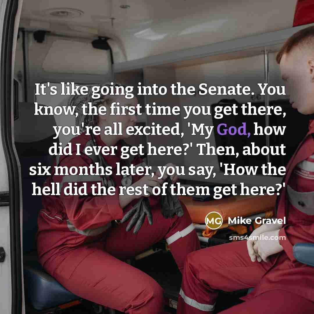 “It's like going into the Senate. You know, the first time you get there, you're all excited, 'My God, how did I ever get here?' Then, about six months later, you say, 'How the hell did the rest of them get here?'” quote by Mike Gravel
