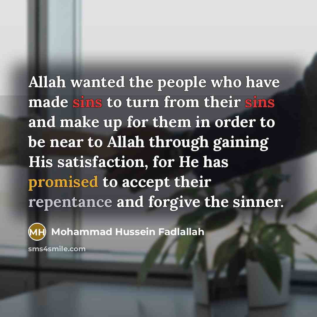 “Allah wanted the people who have made sins to turn from their sins and make up for them in order to be near to Allah through gaining His satisfaction, for He has promised to accept their repentance and forgive the sinner.” quote by Mohammad Hussein Fadlallah