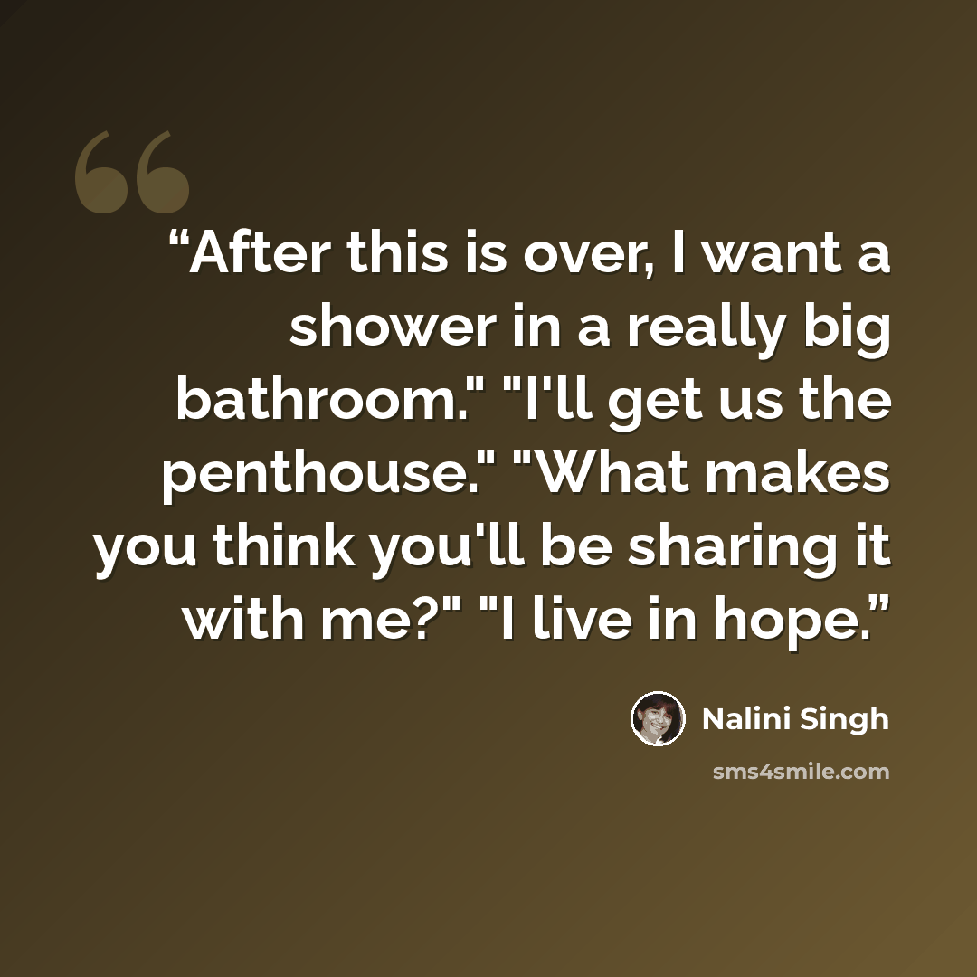 “After this is over, I want a shower in a really big bathroom." "I'll get us the penthouse." "What makes you think you'll be sharing it with me?" "I live in hope.” quote by Nalini Singh