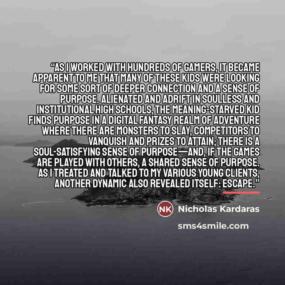“As I worked with hundreds of gamers, it became apparent to me that many of these kids were looking for some sort of deeper connection and a sense of purpose. Alienated and adrift in soulless and institutional high schools, the meaning-starved kid finds purpose in a digital fantasy realm of…” quote by Nicholas Kardaras