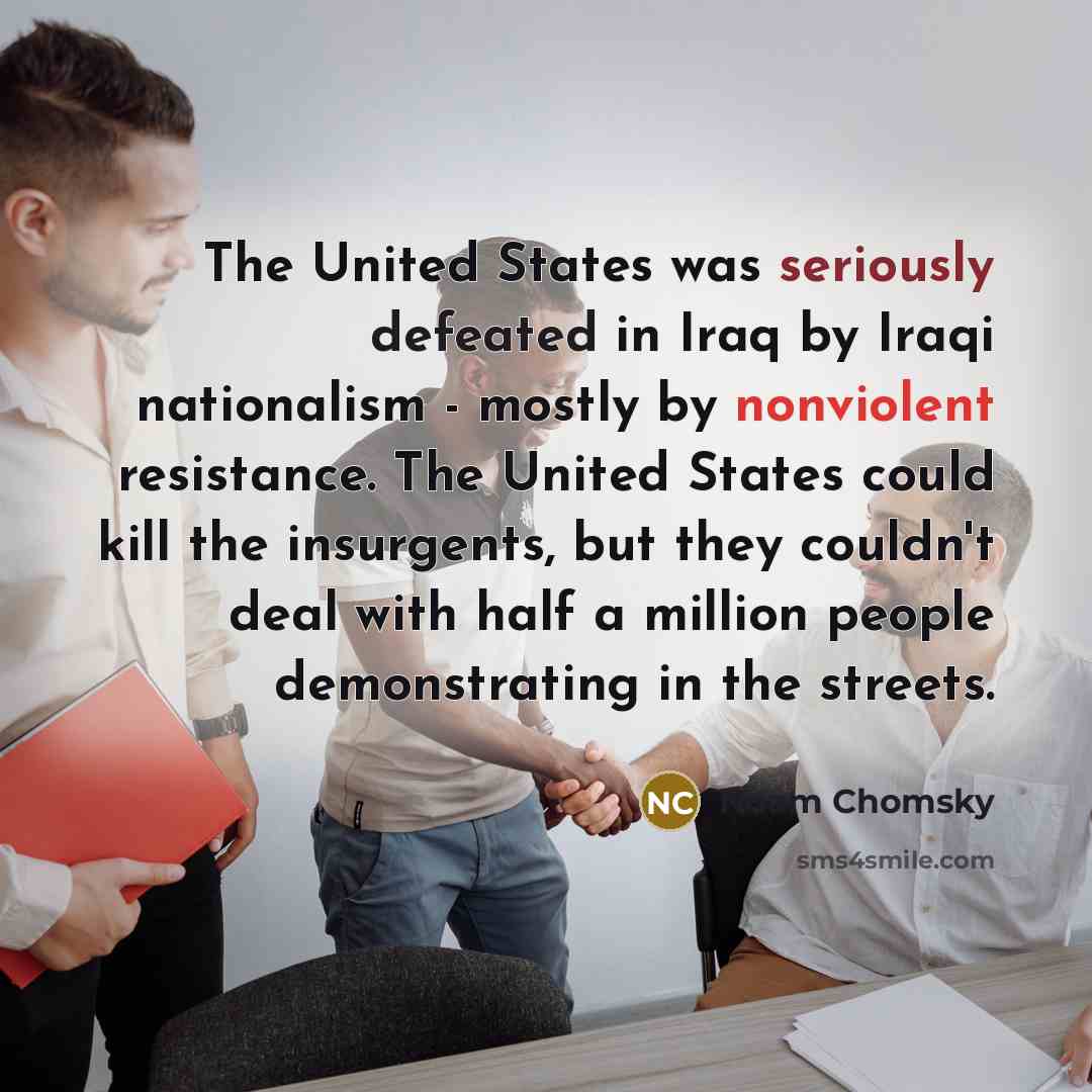 “The United States was seriously defeated in Iraq by Iraqi nationalism - mostly by nonviolent resistance. The United States could kill the insurgents, but they couldn't deal with half a million people demonstrating in the streets.” quote by Noam Chomsky