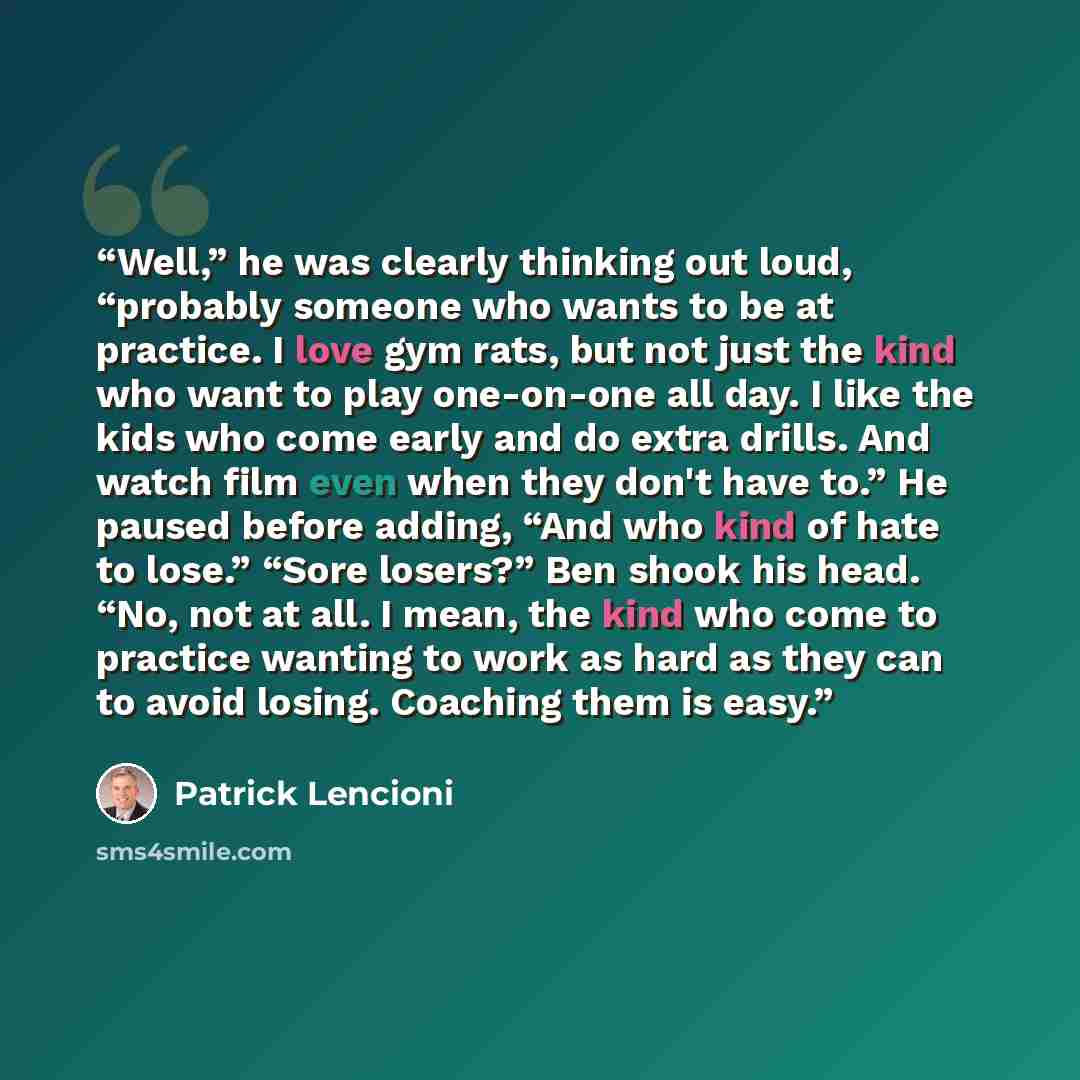 “Well,” he was clearly thinking out loud, “probably someone who wants to be at practice. I love gym rats, but not just the kind who want to play one-on-one all day. I like the kids who come early and do extra drills. And watch film even when they don't have to.” He paused before adding, “And who…” quote by Patrick Lencioni