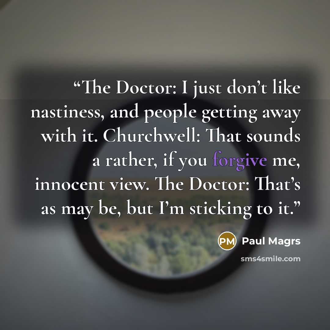 “The Doctor: I just don’t like nastiness, and people getting away with it. Churchwell: That sounds a rather, if you forgive me, innocent view. The Doctor: That’s as may be, but I’m sticking to it.” quote by Paul Magrs