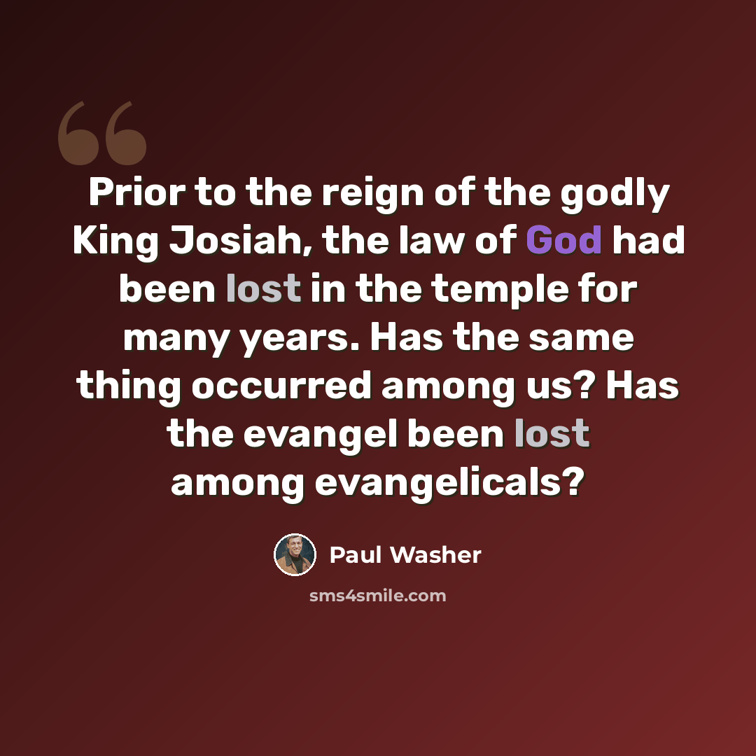 “Prior to the reign of the godly King Josiah, the law of God had been lost in the temple for many years. Has the same thing occurred among us? Has the evangel been lost among evangelicals?” quote by Paul Washer