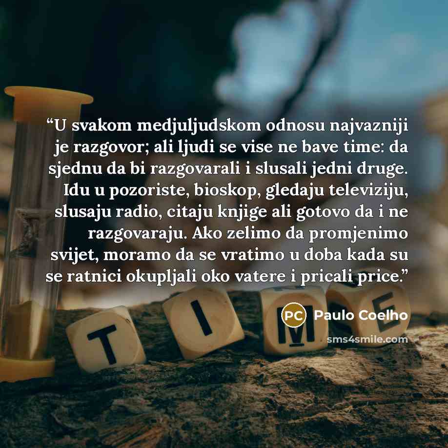 “U svakom medjuljudskom odnosu najvazniji je razgovor; ali ljudi se vise ne bave time: da sjednu da bi razgovarali i slusali jedni druge. Idu u pozoriste, bioskop, gledaju televiziju, slusaju radio, citaju knjige ali gotovo da i ne razgovaraju. Ako zelimo da promjenimo svijet, moramo da se vratimo…” quote by Paulo Coelho