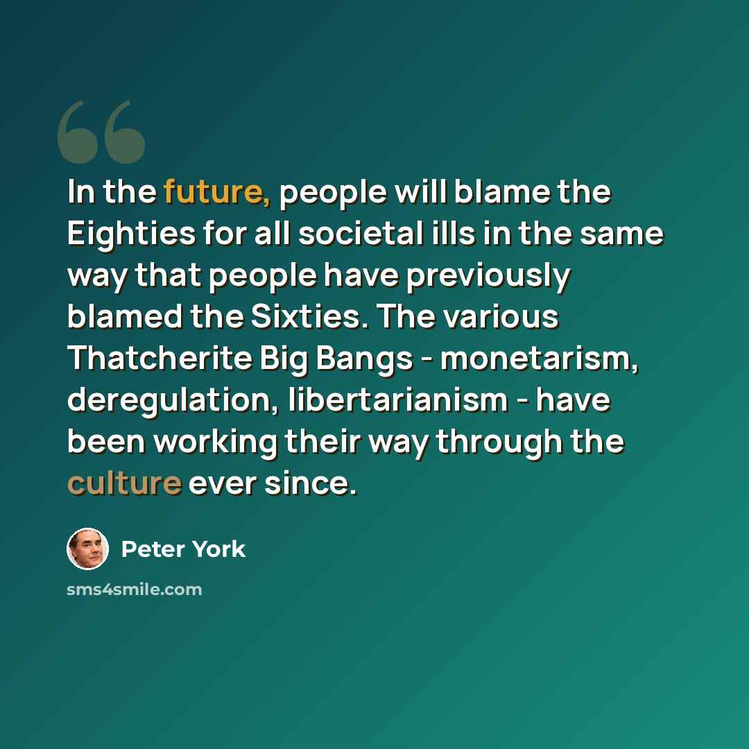 “In the future, people will blame the Eighties for all societal ills in the same way that people have previously blamed the Sixties. The various Thatcherite Big Bangs - monetarism, deregulation, libertarianism - have been working their way through the culture ever since.” quote by Peter York