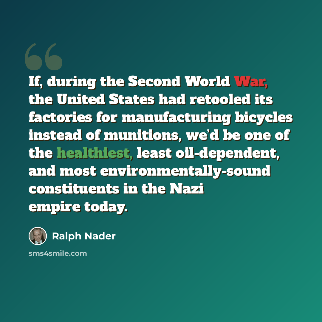 “If, during the Second World War, the United States had retooled its factories for manufacturing bicycles instead of munitions, we’d be one of the healthiest, least oil-dependent, and most environmentally-sound constituents in the Nazi empire today.” quote by Ralph Nader