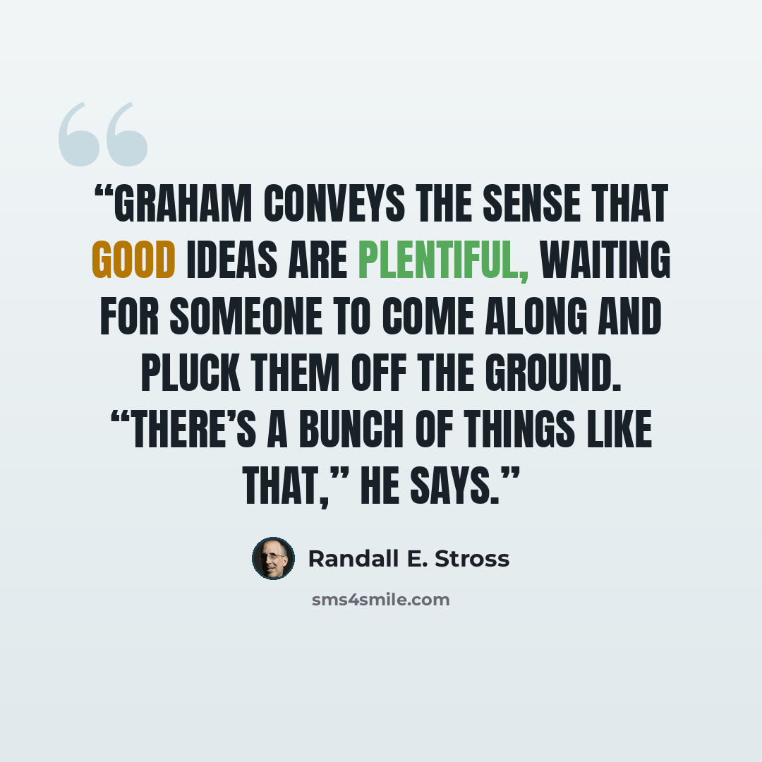 “Graham conveys the sense that good ideas are plentiful, waiting for someone to come along and pluck them off the ground. “There’s a bunch of things like that,” he says.” quote by Randall E. Stross