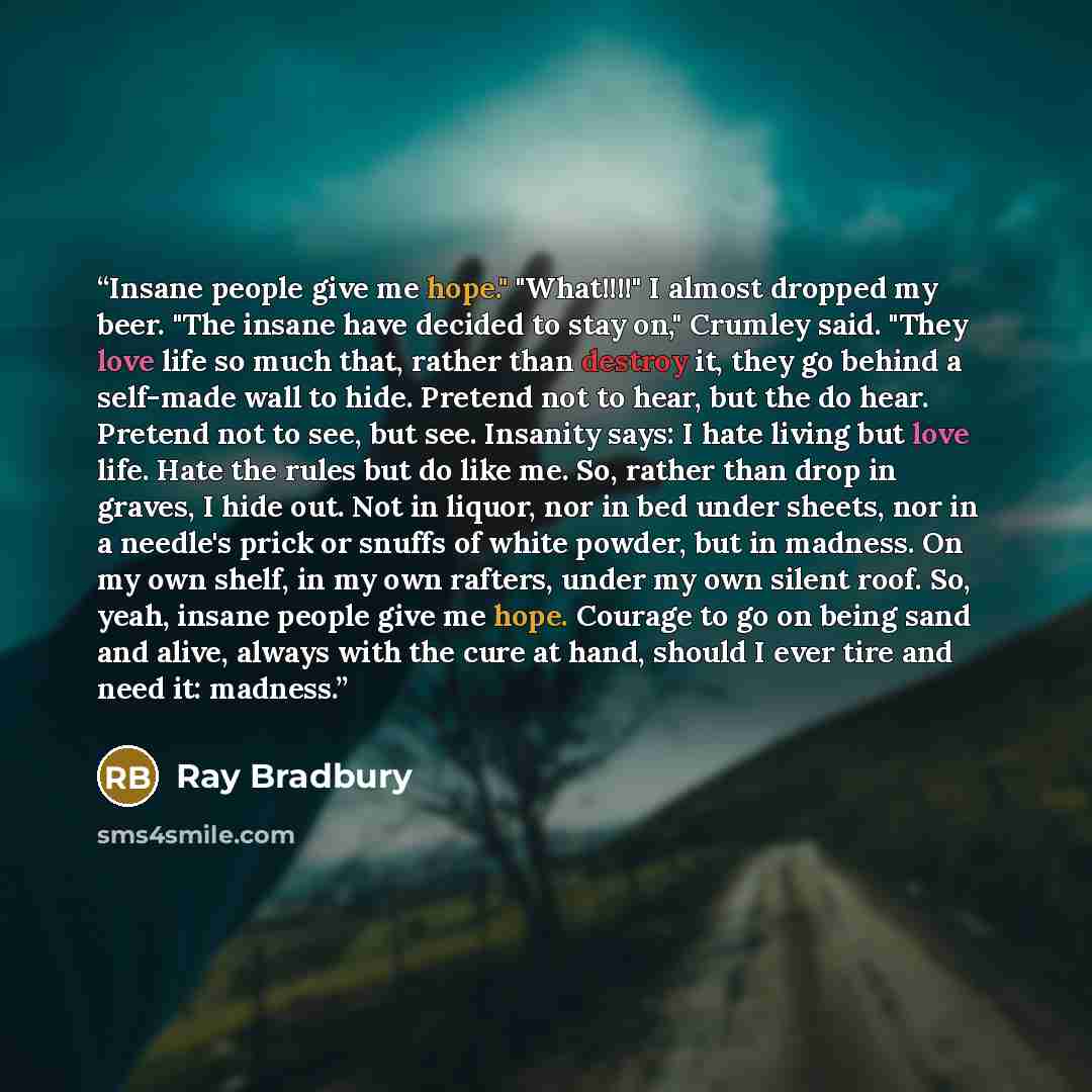 “Insane people give me hope." "What!!!!" I almost dropped my beer. "The insane have decided to stay on," Crumley said. "They love life so much that, rather than destroy it, they go behind a self-made wall to hide. Pretend not to hear, but the do hear. Pretend not to see, but see. Insanity says: I…” quote by Ray Bradbury