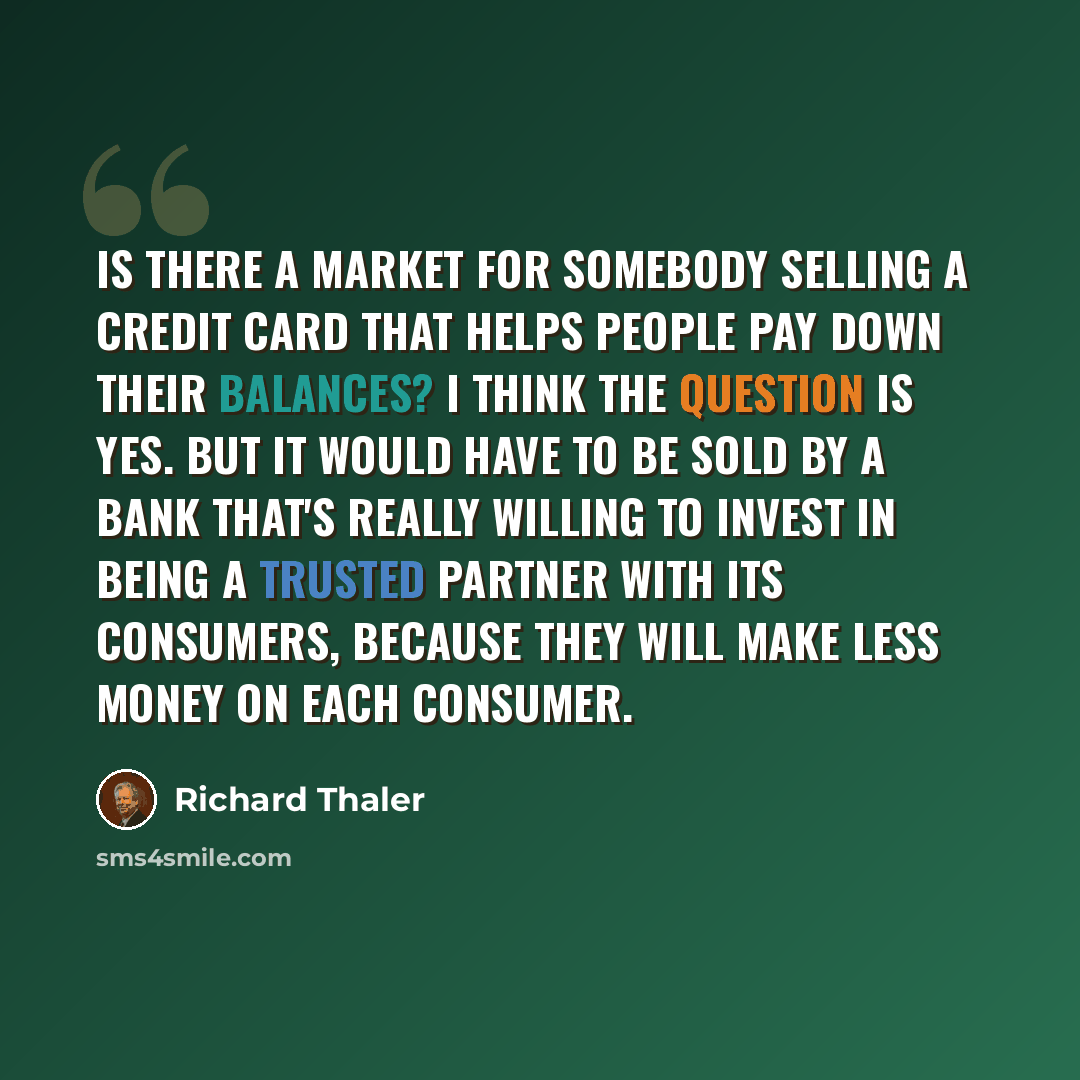 “Is there a market for somebody selling a credit card that helps people pay down their balances? I think the question is yes. But it would have to be sold by a bank that's really willing to invest in being a trusted partner with its consumers, because they will make less money on each consumer.” quote by Richard Thaler