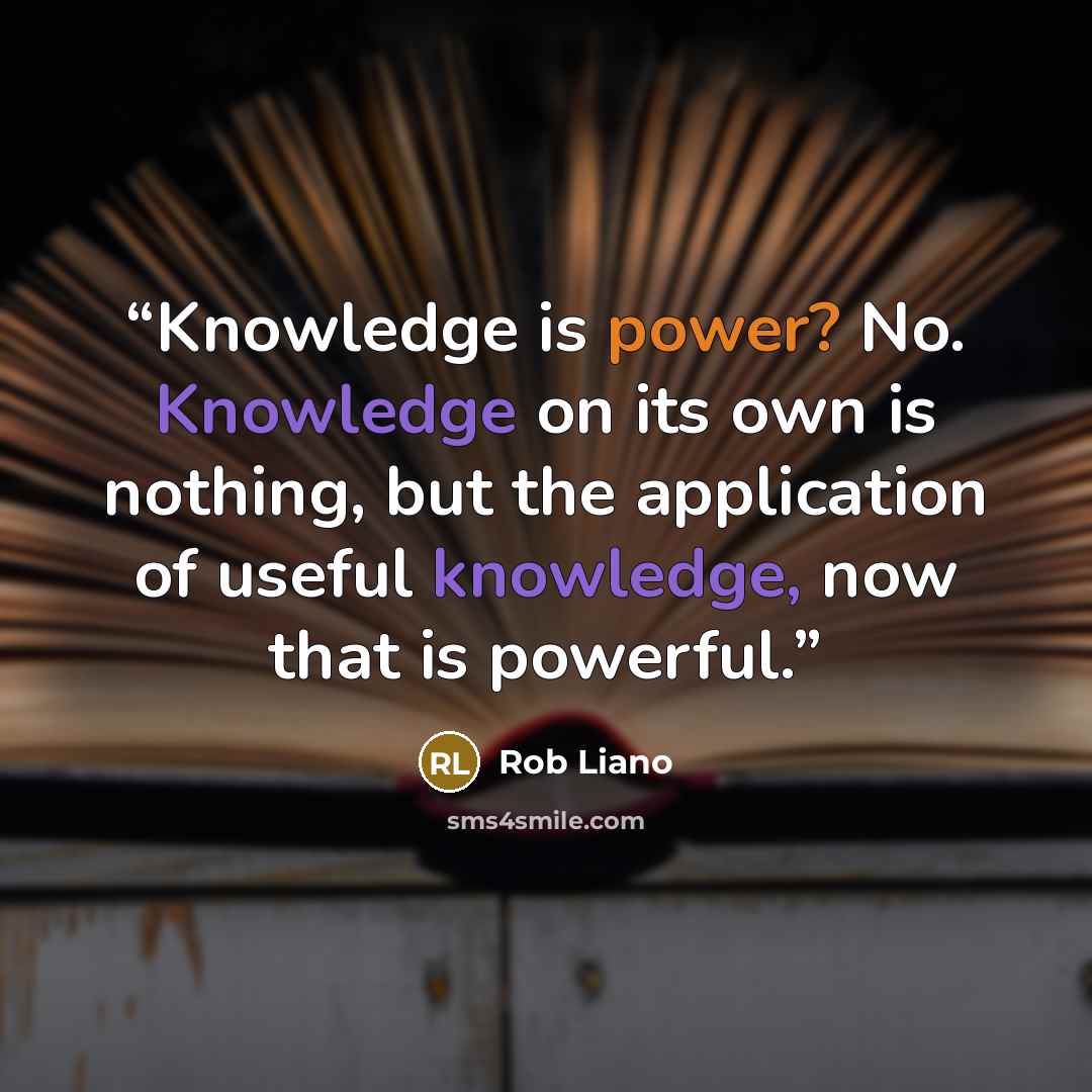 “Knowledge is power? No. Knowledge on its own is nothing, but the application of useful knowledge, now that is powerful.” quote by Rob Liano