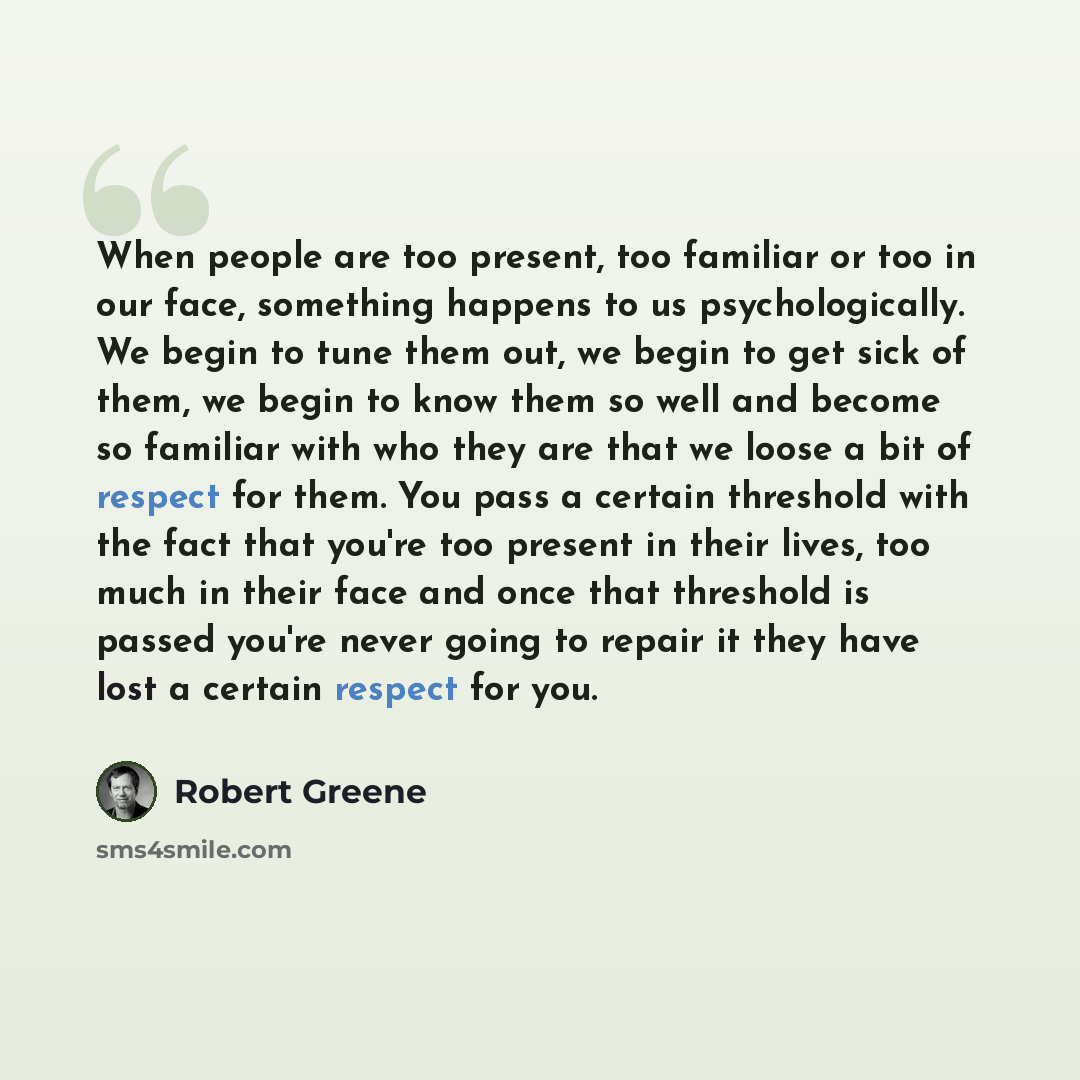 “When people are too present, too familiar or too in our face, something happens to us psychologically. We begin to tune them out, we begin to get sick of them, we begin to know them so well and become so familiar with who they are that we loose a bit of respect for them. You pass a certain…” quote by Robert Greene