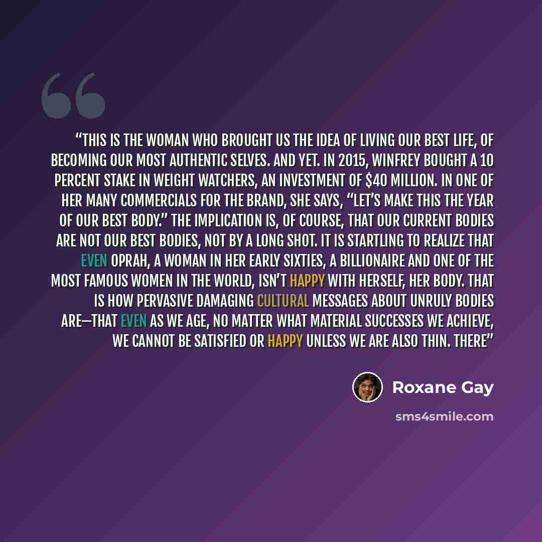 “This is the woman who brought us the idea of living our best life, of becoming our most authentic selves. And yet. In 2015, Winfrey bought a 10 percent stake in Weight Watchers, an investment of $40 million. In one of her many commercials for the brand, she says, “Let’s make this the year of our…” quote by Roxane Gay