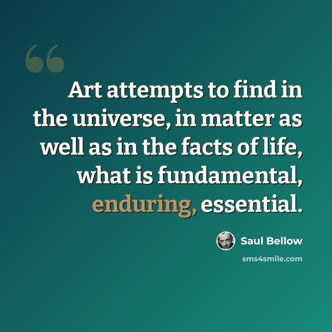 “Art attempts to find in the universe, in matter as well as in the facts of life, what is fundamental, enduring, essential.” quote by Saul Bellow