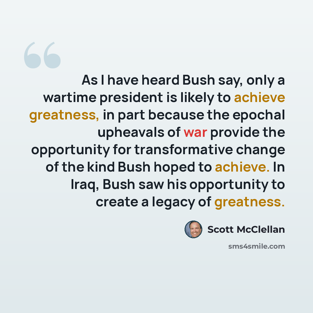“As I have heard Bush say, only a wartime president is likely to achieve greatness, in part because the epochal upheavals of war provide the opportunity for transformative change of the kind Bush hoped to achieve. In Iraq, Bush saw his opportunity to create a legacy of greatness.” quote by Scott McClellan