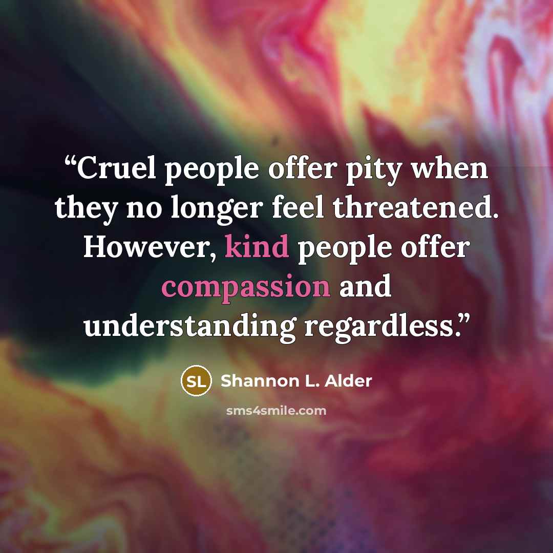 “Cruel people offer pity when they no longer feel threatened. However, kind people offer compassion and understanding regardless.” quote by Shannon L. Alder