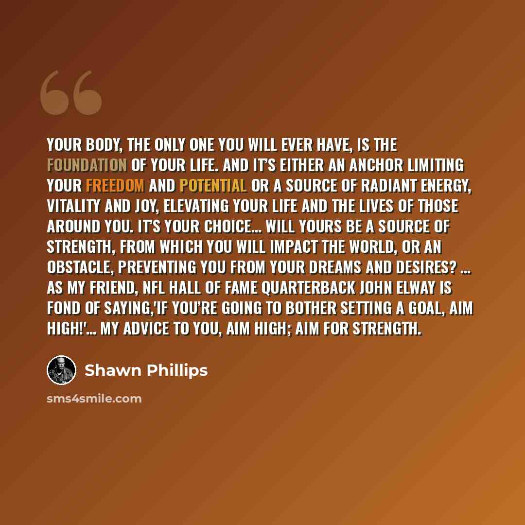“Your body, the only one you will ever have, is the foundation of your life. And it’s either an anchor limiting your freedom and potential or a source of radiant energy, vitality and joy, elevating your life and the lives of those around you. It’s your choice… will yours be a source of strength…” quote by Shawn Phillips