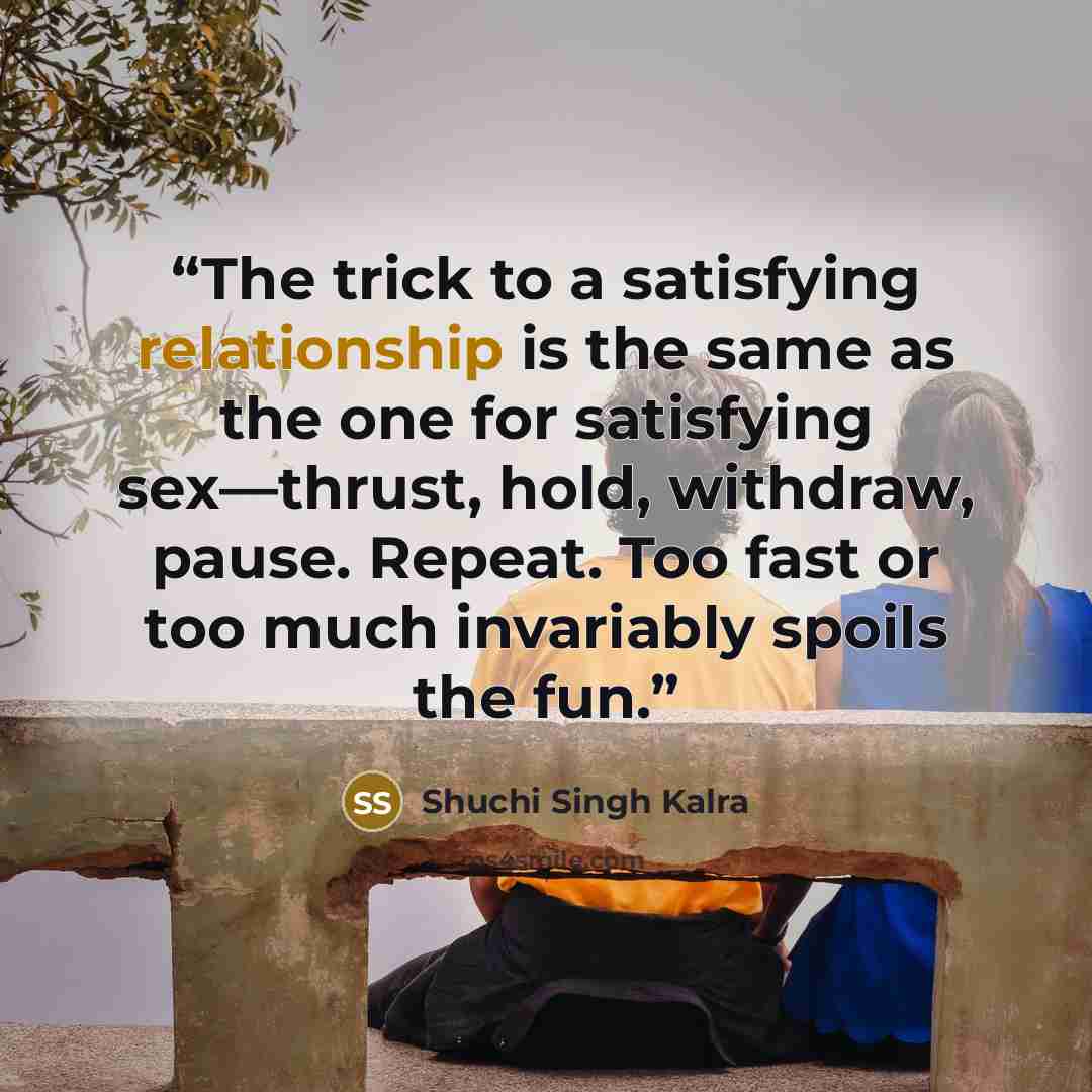 “The trick to a satisfying relationship is the same as the one for satisfying sex—thrust, hold, withdraw, pause. Repeat. Too fast or too much invariably spoils the fun.” quote by Shuchi Singh Kalra