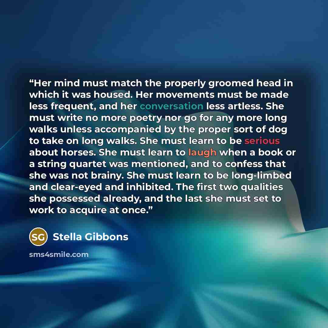 “Her mind must match the properly groomed head in which it was housed. Her movements must be made less frequent, and her conversation less artless. She must write no more poetry nor go for any more long walks unless accompanied by the proper sort of dog to take on long walks. She must learn to be…” quote by Stella Gibbons