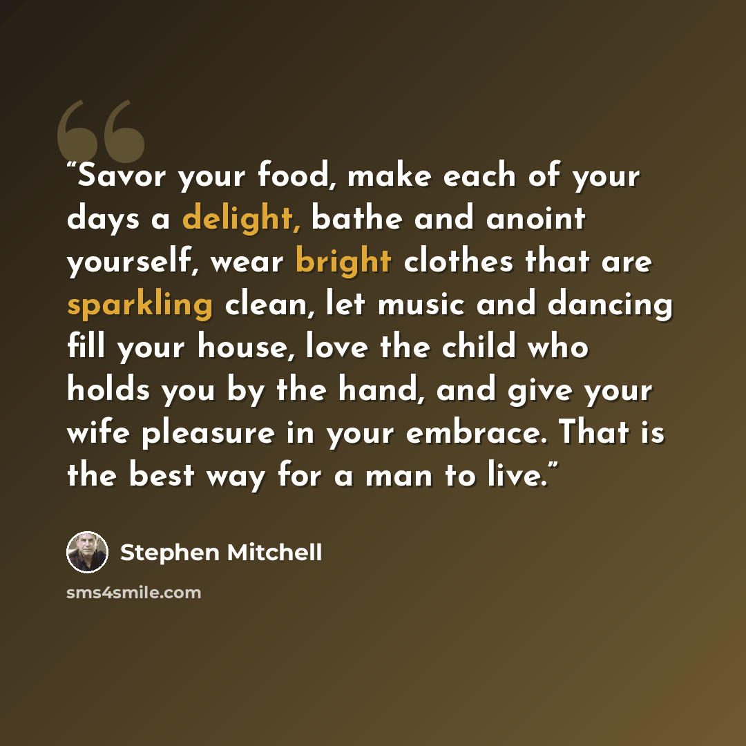 “Savor your food, make each of your days a delight, bathe and anoint yourself, wear bright clothes that are sparkling clean, let music and dancing fill your house, love the child who holds you by the hand, and give your wife pleasure in your embrace. That is the best way for a man to live.” quote by Stephen Mitchell