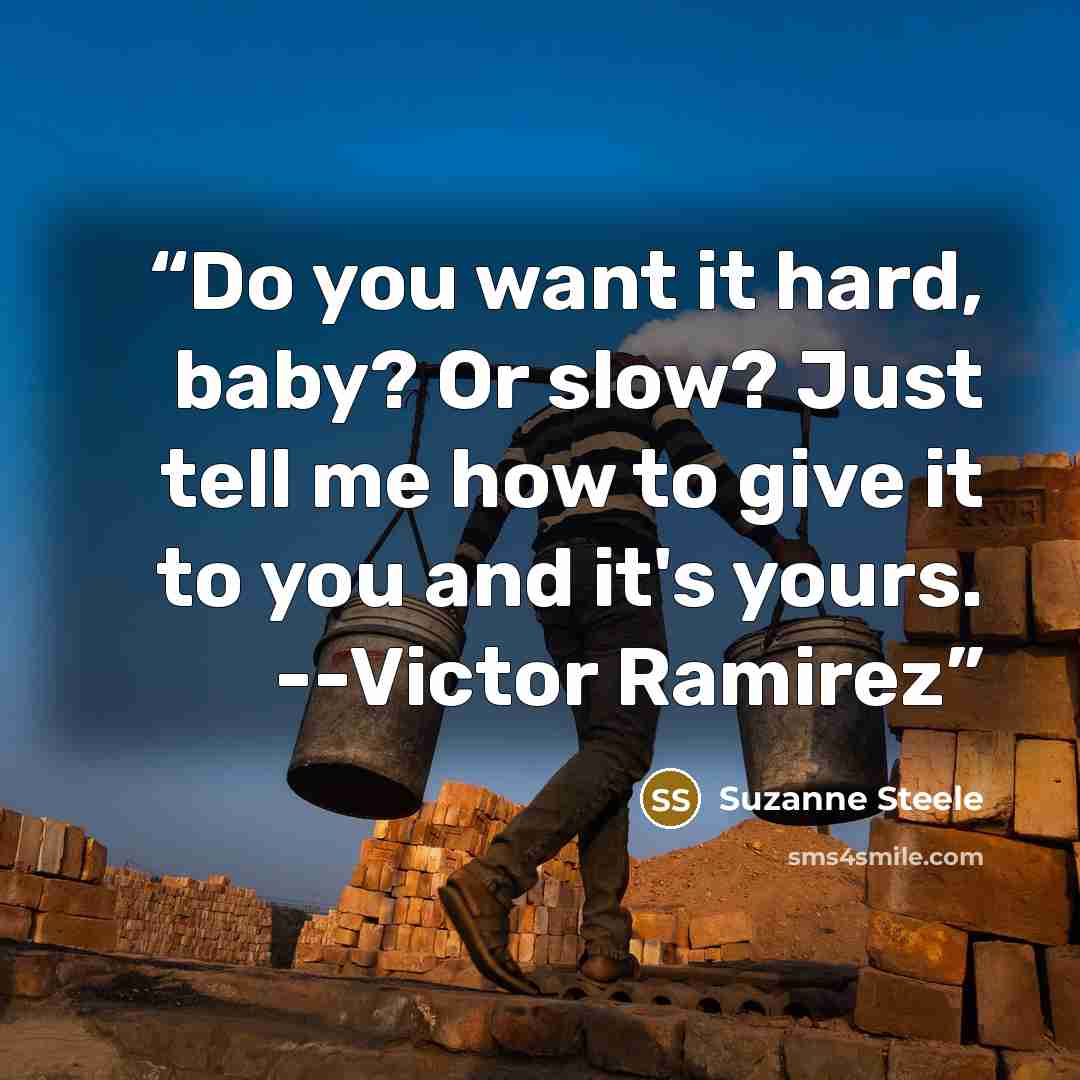 “Do you want it hard, baby? Or slow? Just tell me how to give it to you and it's yours. --Victor Ramirez” quote by Suzanne Steele