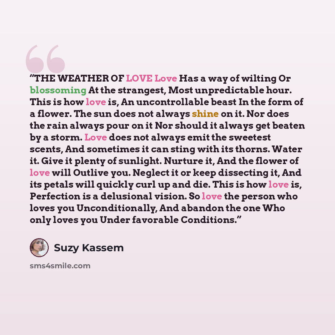 “THE WEATHER OF LOVE Love Has a way of wilting Or blossoming At the strangest, Most unpredictable hour. This is how love is, An uncontrollable beast In the form of a flower. The sun does not always shine on it. Nor does the rain always pour on it Nor should it always get beaten by a storm. Love…” quote by Suzy Kassem