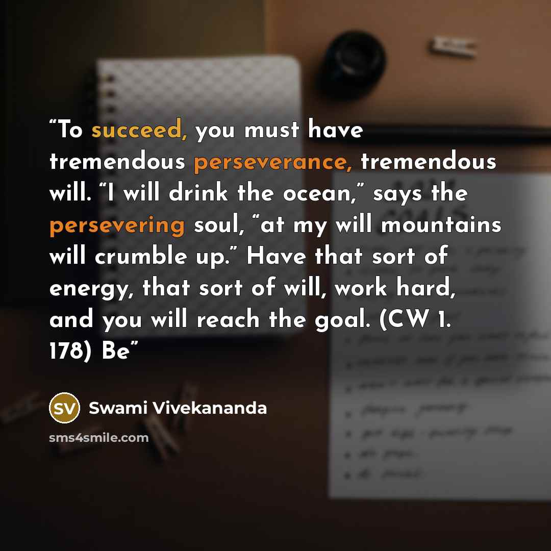 “To succeed, you must have tremendous perseverance, tremendous will. “I will drink the ocean,” says the persevering soul, “at my will mountains will crumble up.” Have that sort of energy, that sort of will, work hard, and you will reach the goal. (CW 1. 178) Be” quote by Swami Vivekananda