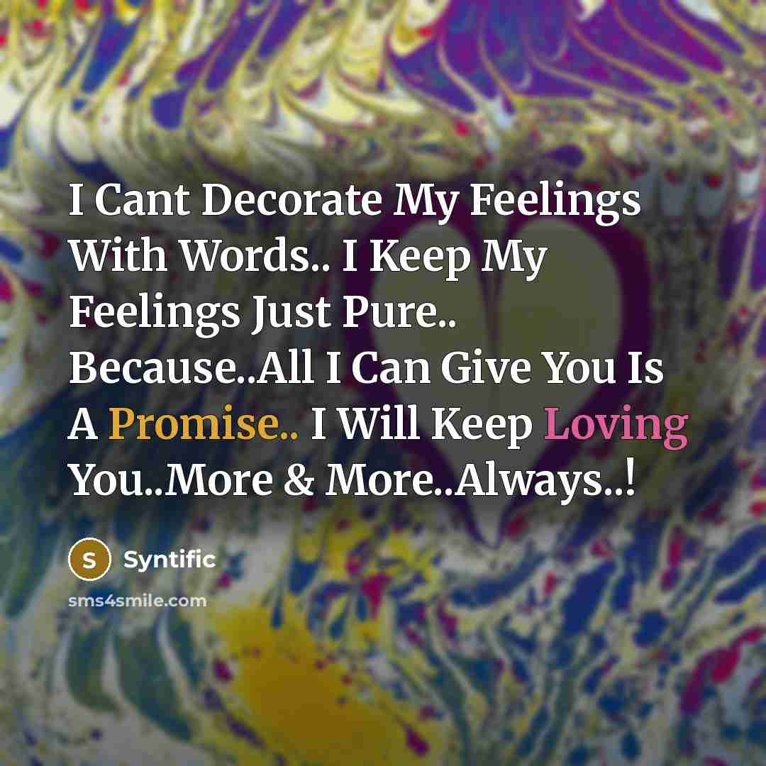 “I Cant Decorate My Feelings With Words.. I Keep My Feelings Just Pure.. Because..All I Can Give You Is A Promise.. I Will Keep Loving You..More & More..Always..!” quote by Syntific