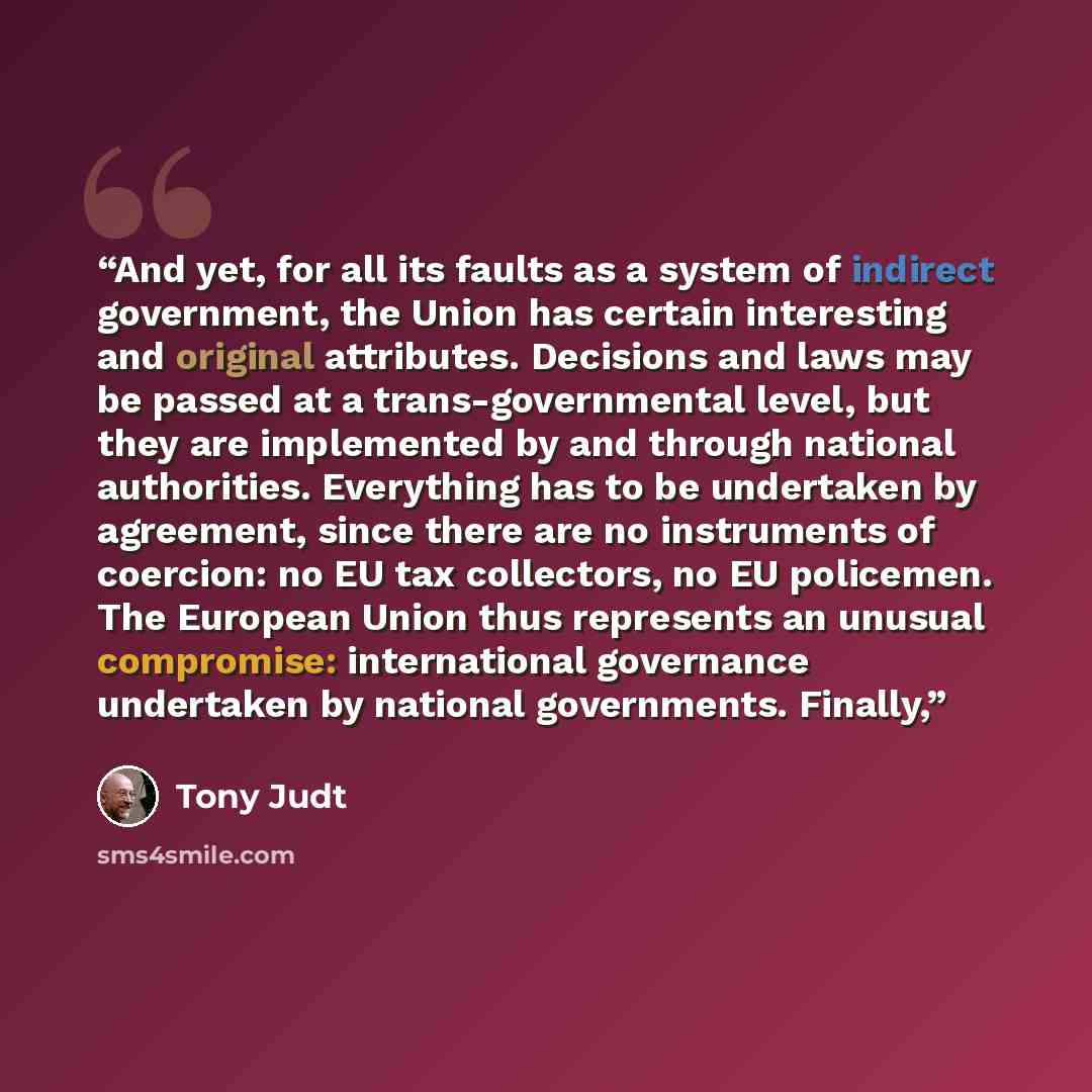 “And yet, for all its faults as a system of indirect government, the Union has certain interesting and original attributes. Decisions and laws may be passed at a trans-governmental level, but they are implemented by and through national authorities. Everything has to be undertaken by agreement…” quote by Tony Judt