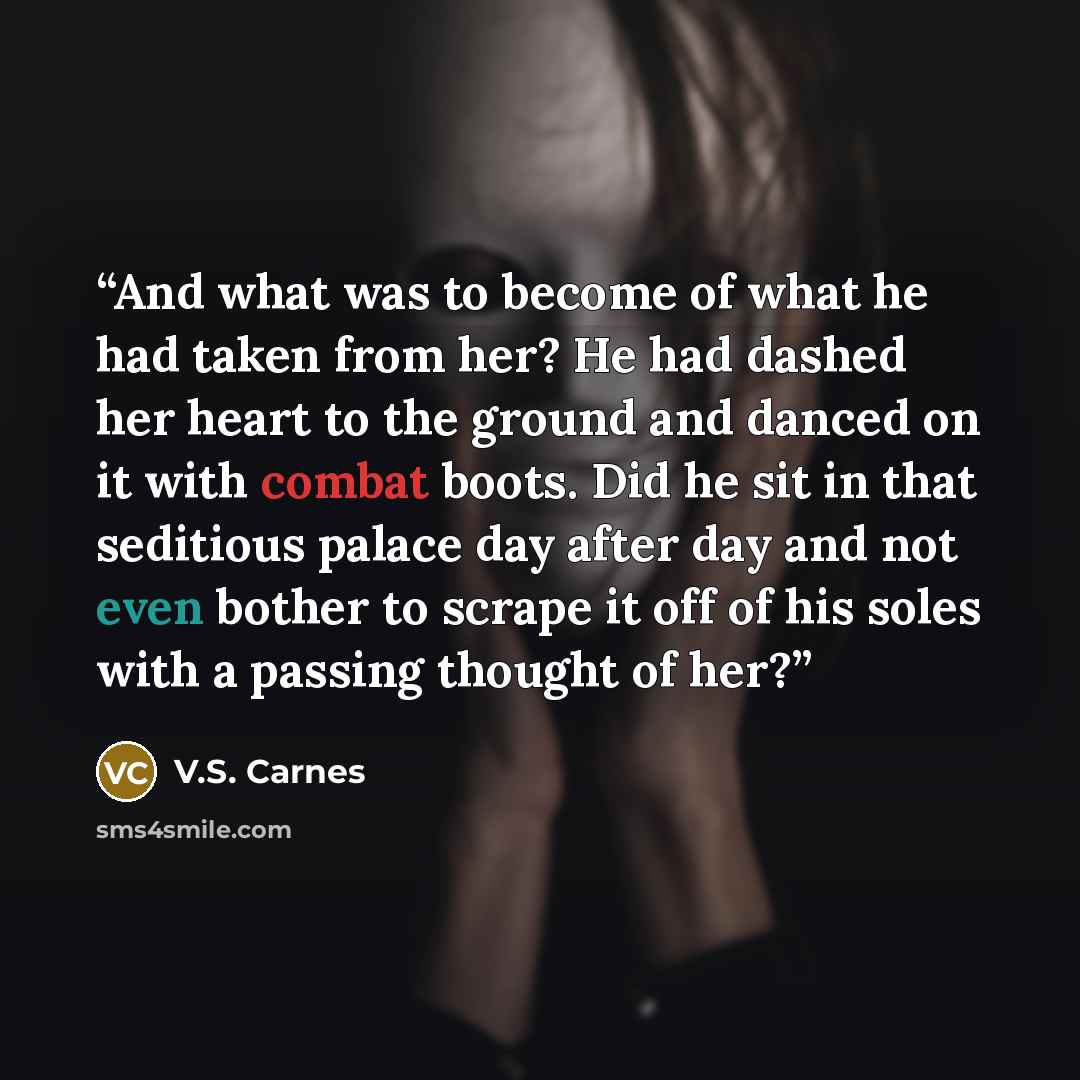 “And what was to become of what he had taken from her? He had dashed her heart to the ground and danced on it with combat boots. Did he sit in that seditious palace day after day and not even bother to scrape it off of his soles with a passing thought of her?” quote by V.S. Carnes