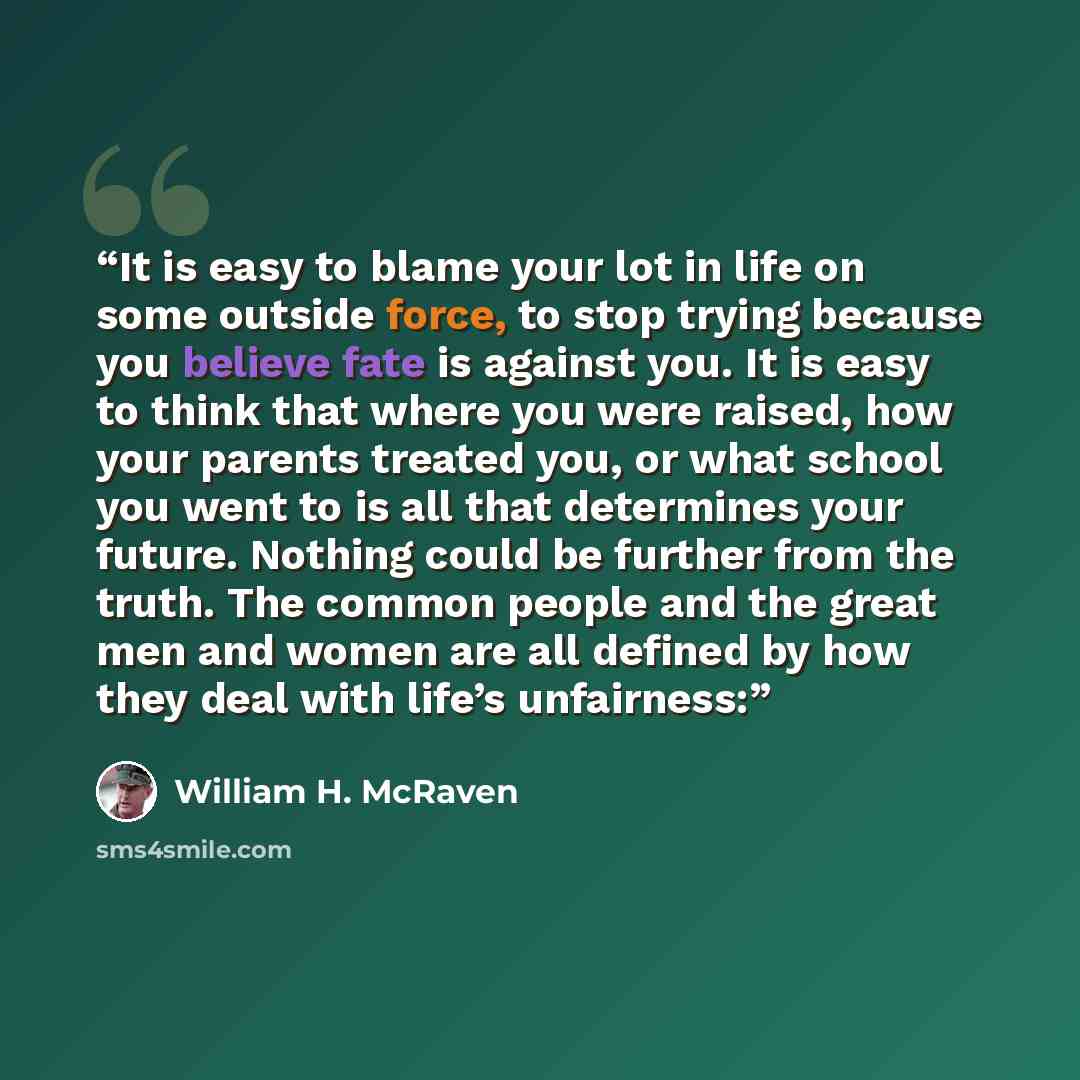 “It is easy to blame your lot in life on some outside force, to stop trying because you believe fate is against you. It is easy to think that where you were raised, how your parents treated you, or what school you went to is all that determines your future. Nothing could be further from the truth…” quote by William H. McRaven