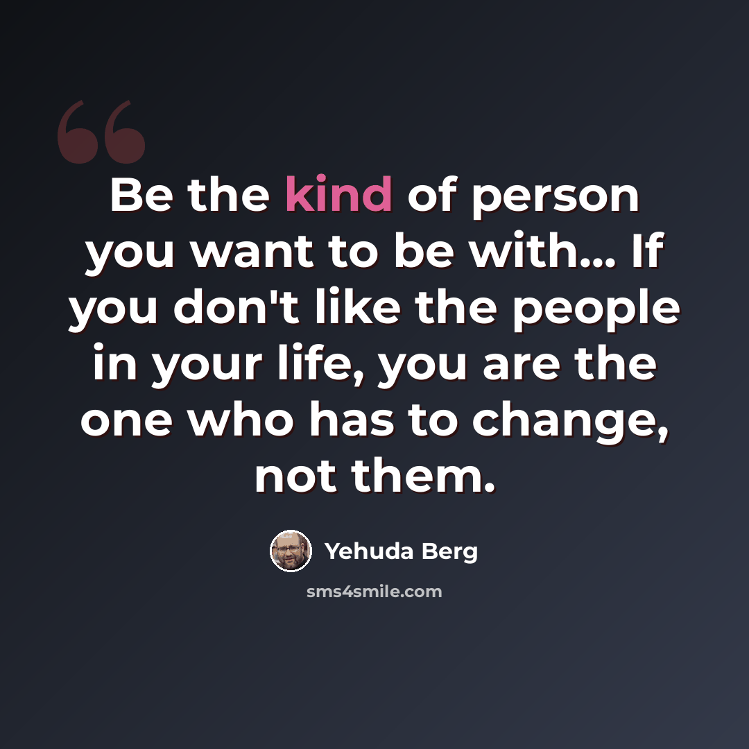 “Be the kind of person you want to be with... If you don't like the people in your life, you are the one who has to change, not them.” quote by Yehuda Berg