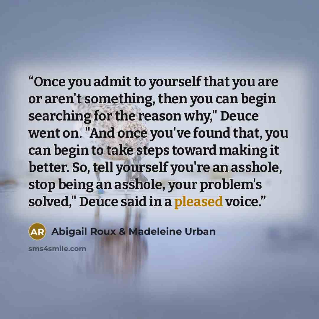 “Once you admit to yourself that you are or aren't something, then you can begin searching for the reason why," Deuce went on. "And once you've found that, you can begin to take steps toward making it better. So, tell yourself you're an asshole, stop being an asshole, your problem's solved," Deuce…” quote by Abigail Roux & Madeleine Urban