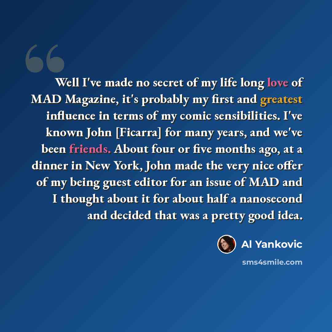 “Well I've made no secret of my life long love of MAD Magazine, it's probably my first and greatest influence in terms of my comic sensibilities. I've known John [Ficarra] for many years, and we've been friends. About four or five months ago, at a dinner in New York, John made the very nice offer…” quote by Al Yankovic
