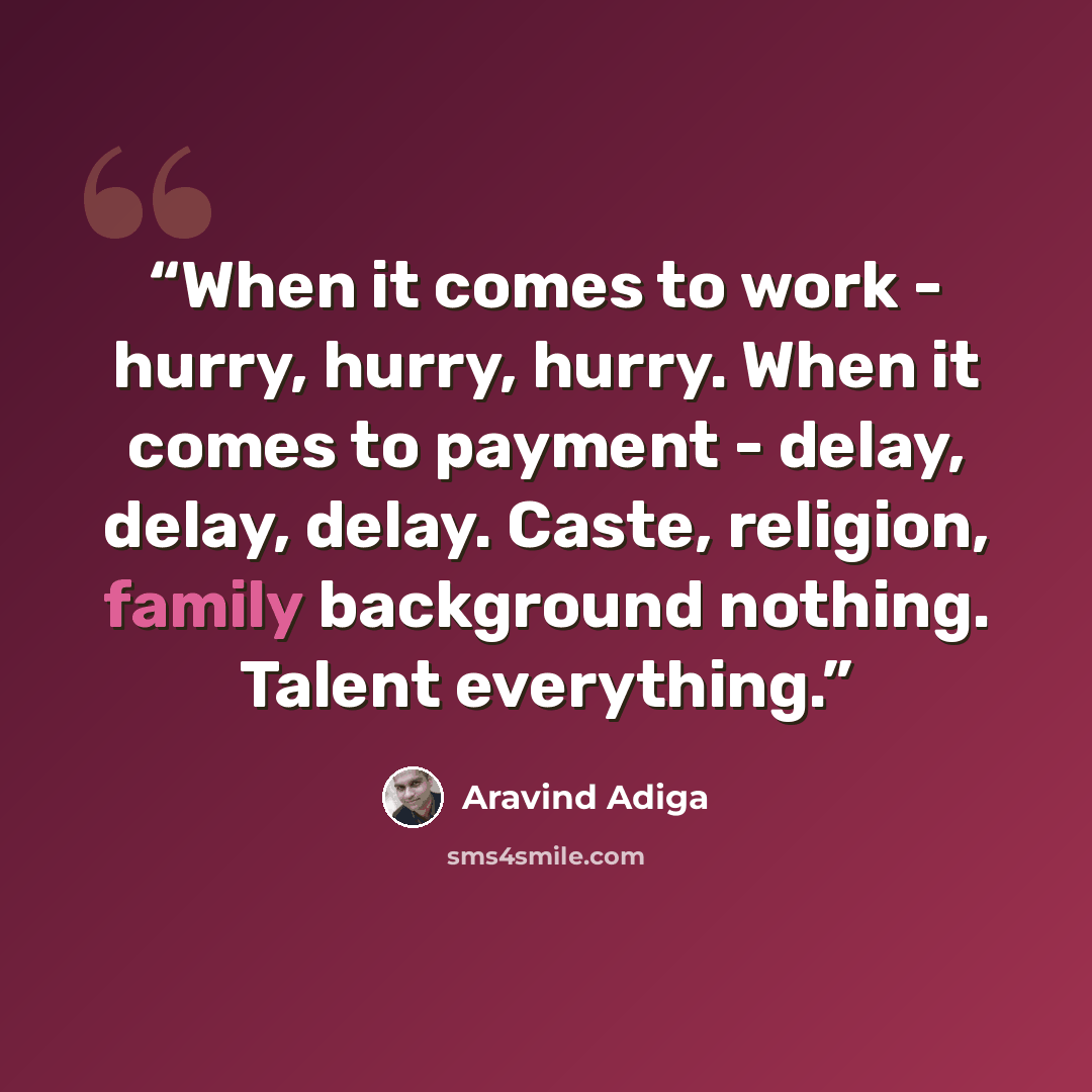 “When it comes to work - hurry, hurry, hurry. When it comes to payment - delay, delay, delay. Caste, religion, family background nothing. Talent everything.” quote by Aravind Adiga