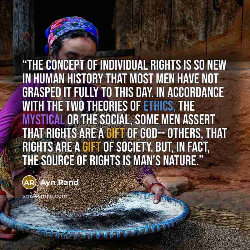 “The concept of individual rights is so new in human history that most men have not grasped it fully to this day. In accordance with the two theories of ethics, the mystical or the social, some men assert that rights are a gift of God-- others, that rights are a gift of society. But, in fact, the…” quote by Ayn Rand