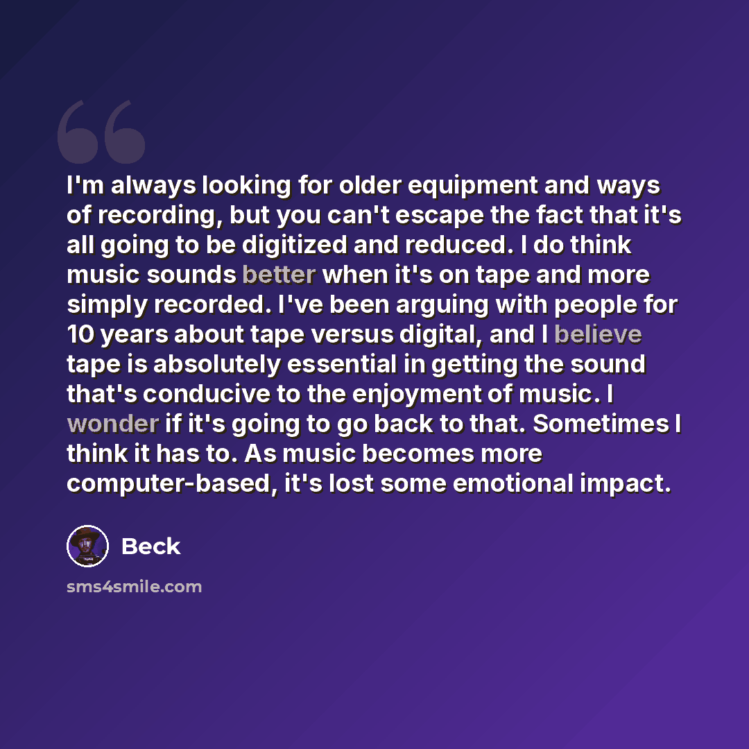 “I'm always looking for older equipment and ways of recording, but you can't escape the fact that it's all going to be digitized and reduced. I do think music sounds better when it's on tape and more simply recorded. I've been arguing with people for 10 years about tape versus digital, and I…” quote by Beck