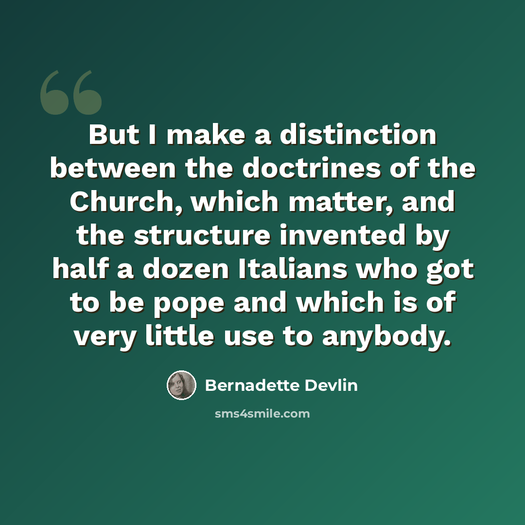 “But I make a distinction between the doctrines of the Church, which matter, and the structure invented by half a dozen Italians who got to be pope and which is of very little use to anybody.” quote by Bernadette Devlin