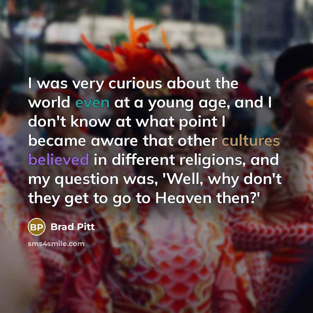“I was very curious about the world even at a young age, and I don't know at what point I became aware that other cultures believed in different religions, and my question was, 'Well, why don't they get to go to Heaven then?'” quote by Brad Pitt