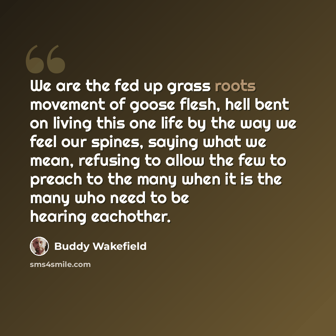 “We are the fed up grass roots movement of goose flesh, hell bent on living this one life by the way we feel our spines, saying what we mean, refusing to allow the few to preach to the many when it is the many who need to be hearing eachother.” quote by Buddy Wakefield