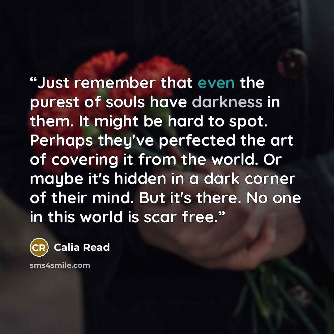 “Just remember that even the purest of souls have darkness in them. It might be hard to spot. Perhaps they've perfected the art of covering it from the world. Or maybe it's hidden in a dark corner of their mind. But it's there. No one in this world is scar free.” quote by Calia Read