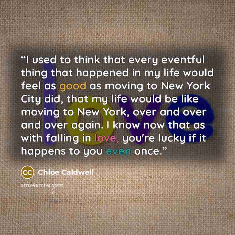 “I used to think that every eventful thing that happened in my life would feel as good as moving to New York City did, that my life would be like moving to New York, over and over and over again. I know now that as with falling in love, you're lucky if it happens to you even once.” quote by Chloe Caldwell