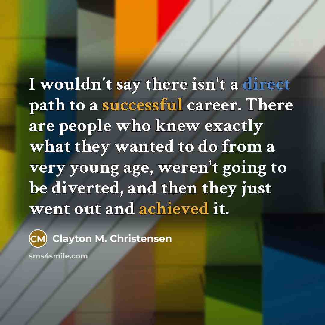 “I wouldn't say there isn't a direct path to a successful career. There are people who knew exactly what they wanted to do from a very young age, weren't going to be diverted, and then they just went out and achieved it.” quote by Clayton M. Christensen